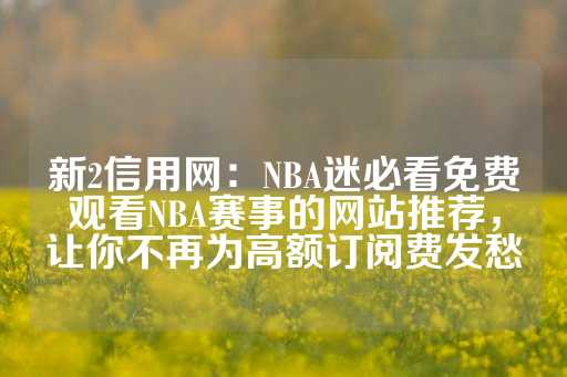 新2信用网：NBA迷必看免费观看NBA赛事的网站推荐，让你不再为高额订阅费发愁-第1张图片-皇冠信用盘出租