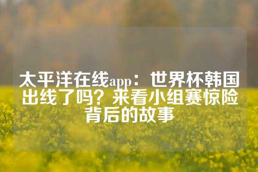 太平洋在线app：世界杯韩国出线了吗？来看小组赛惊险背后的故事