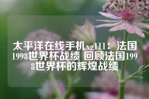 太平洋在线手机xg111：法国1998世界杯战绩 回顾法国1998世界杯的辉煌战绩