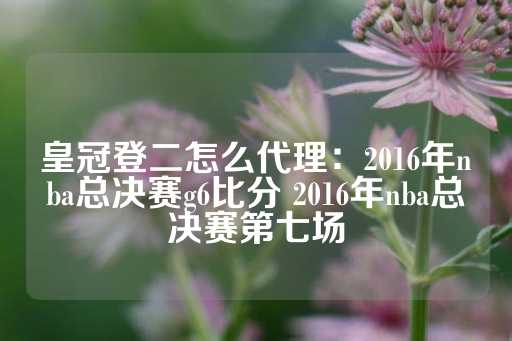 皇冠登二怎么代理：2016年nba总决赛g6比分 2016年nba总决赛第七场-第1张图片-皇冠信用盘出租