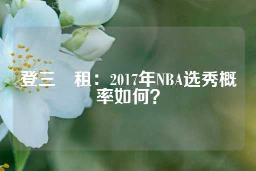 登三岀租：2017年NBA选秀概率如何？-第1张图片-皇冠信用盘出租