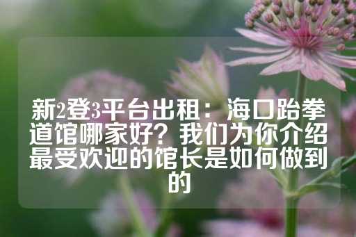 新2登3平台出租：海口跆拳道馆哪家好？我们为你介绍最受欢迎的馆长是如何做到的