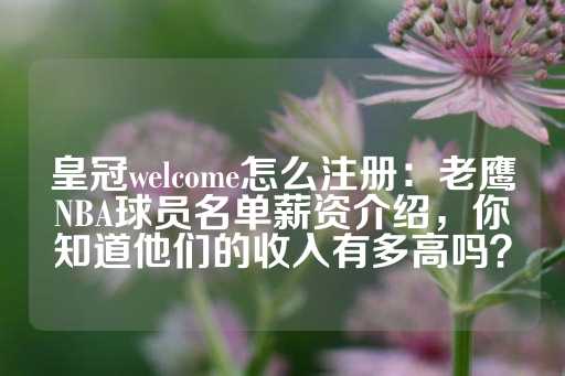 皇冠welcome怎么注册：老鹰NBA球员名单薪资介绍，你知道他们的收入有多高吗？