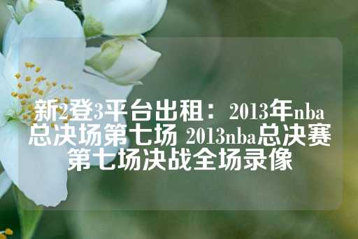 新2登3平台出租：2013年nba总决场第七场 2013nba总决赛第七场决战全场录像