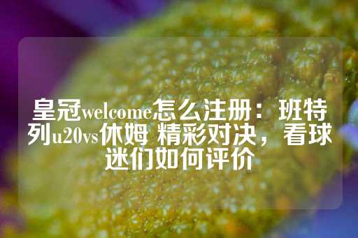 皇冠welcome怎么注册：班特列u20vs休姆 精彩对决，看球迷们如何评价-第1张图片-皇冠信用盘出租