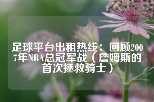 足球平台出租热线：回顾2007年NBA总冠军战（詹姆斯的首次拯救骑士）