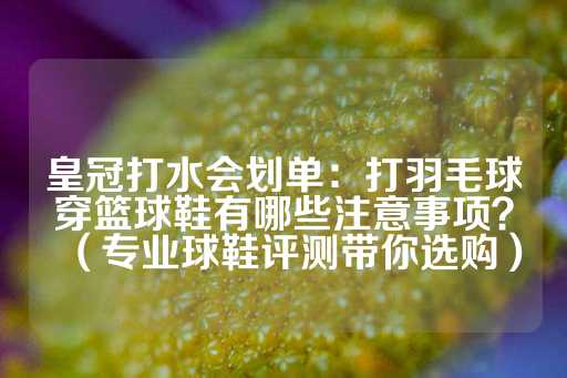 皇冠打水会划单：打羽毛球穿篮球鞋有哪些注意事项？（专业球鞋评测带你选购）