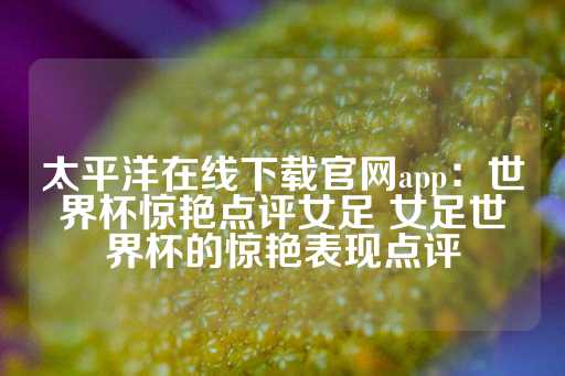 太平洋在线下载官网app：世界杯惊艳点评女足 女足世界杯的惊艳表现点评