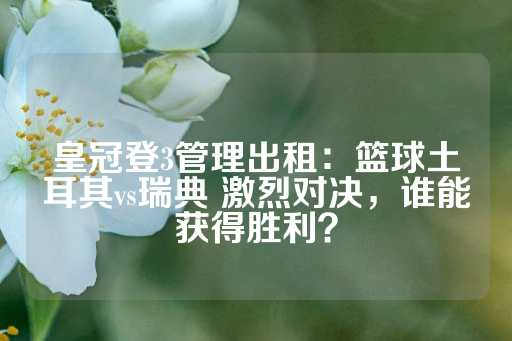 皇冠登3管理出租：篮球土耳其vs瑞典 激烈对决，谁能获得胜利？