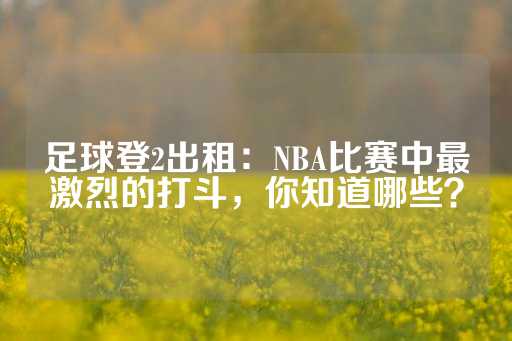 足球登2出租：NBA比赛中最激烈的打斗，你知道哪些？-第1张图片-皇冠信用盘出租