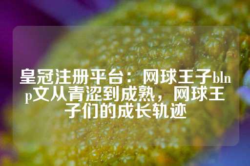 皇冠注册平台：网球王子blnp文从青涩到成熟，网球王子们的成长轨迹