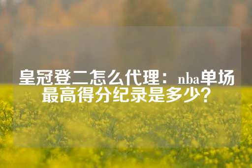 皇冠登二怎么代理：nba单场最高得分纪录是多少？-第1张图片-皇冠信用盘出租