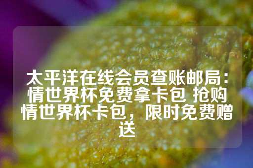 太平洋在线会员查账邮局：情世界杯免费拿卡包 抢购情世界杯卡包，限时免费赠送-第1张图片-皇冠信用盘出租