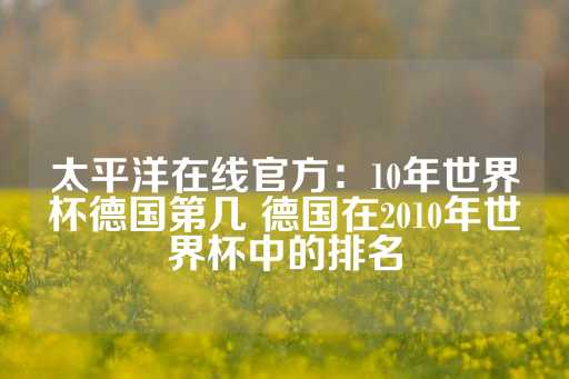 太平洋在线官方：10年世界杯德国第几 德国在2010年世界杯中的排名