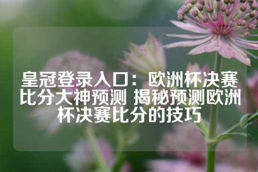 皇冠登录入口：欧洲杯决赛比分大神预测 揭秘预测欧洲杯决赛比分的技巧-第1张图片-皇冠信用盘出租