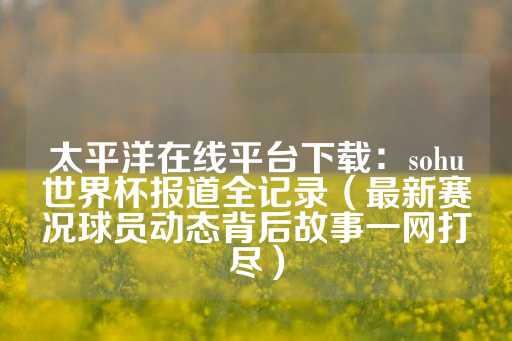 太平洋在线平台下载：sohu世界杯报道全记录（最新赛况球员动态背后故事一网打尽）