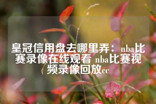 皇冠信用盘去哪里弄：nba比赛录像在线观看 nba比赛视频录像回放cc-第1张图片-皇冠信用盘出租