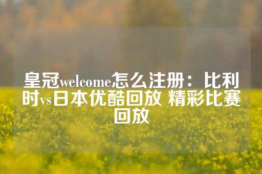 皇冠welcome怎么注册：比利时vs日本优酷回放 精彩比赛回放