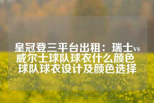 皇冠登三平台出租：瑞士vs威尔士球队球衣什么颜色 球队球衣设计及颜色选择