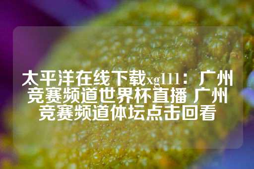 太平洋在线下载xg111：广州竞赛频道世界杯直播 广州竞赛频道体坛点击回看-第1张图片-皇冠信用盘出租