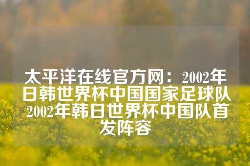 太平洋在线官方网：2002年日韩世界杯中国国家足球队 2002年韩日世界杯中国队首发阵容-第1张图片-皇冠信用盘出租