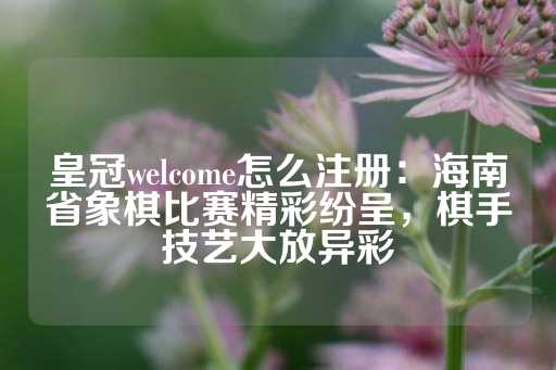 皇冠welcome怎么注册：海南省象棋比赛精彩纷呈，棋手技艺大放异彩