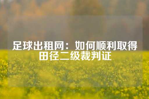 足球出租网：如何顺利取得田径二级裁判证