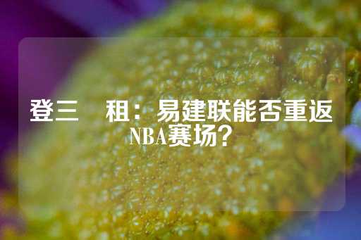 登三岀租：易建联能否重返NBA赛场？-第1张图片-皇冠信用盘出租