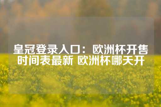 皇冠登录入口：欧洲杯开售时间表最新 欧洲杯哪天开