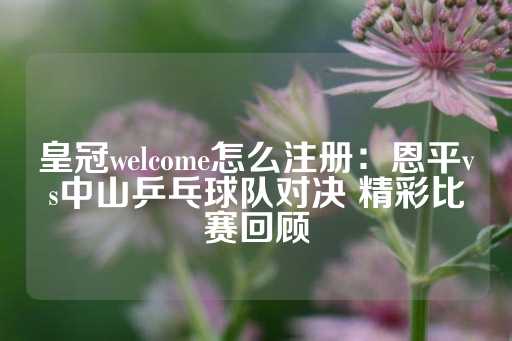 皇冠welcome怎么注册：恩平vs中山乒乓球队对决 精彩比赛回顾-第1张图片-皇冠信用盘出租