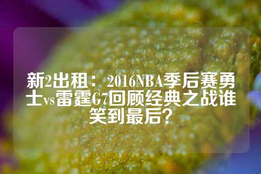 新2出租：2016NBA季后赛勇士vs雷霆G7回顾经典之战谁笑到最后？