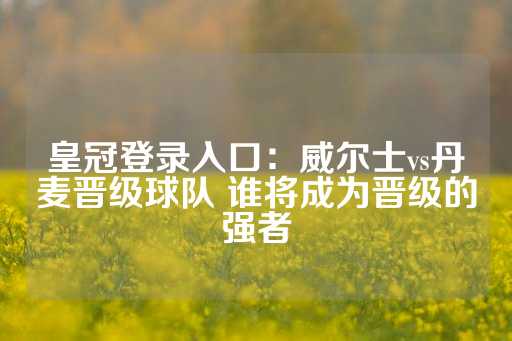 皇冠登录入口：威尔士vs丹麦晋级球队 谁将成为晋级的强者-第1张图片-皇冠信用盘出租