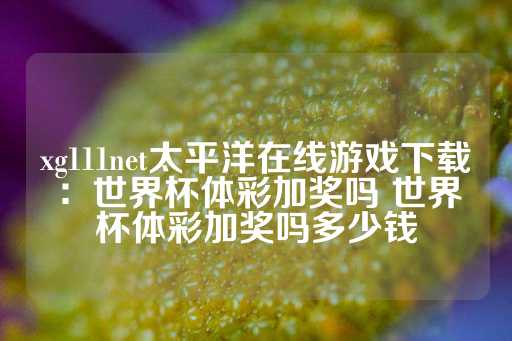 xg111net太平洋在线游戏下载：世界杯体彩加奖吗 世界杯体彩加奖吗多少钱