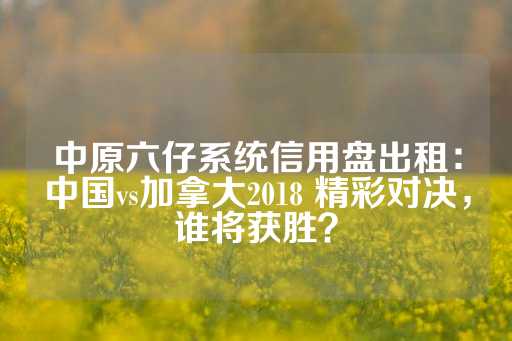 中原六仔系统信用盘出租：中国vs加拿大2018 精彩对决，谁将获胜？