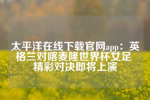 太平洋在线下载官网app：英格兰对喀麦隆世界杯女足 精彩对决即将上演