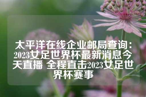 太平洋在线企业邮局查询：2023女足世界杯最新消息今天直播 全程直击2023女足世界杯赛事-第1张图片-皇冠信用盘出租