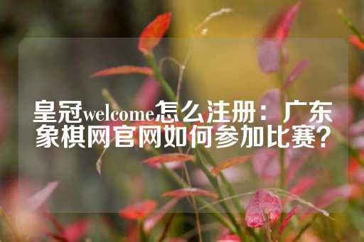 皇冠welcome怎么注册：广东象棋网官网如何参加比赛？-第1张图片-皇冠信用盘出租