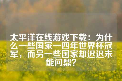 太平洋在线游戏下载：为什么一些国家一四年世界杯冠军，而另一些国家却迟迟未能问鼎？