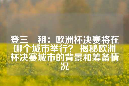 登三岀租：欧洲杯决赛将在哪个城市举行？ 揭秘欧洲杯决赛城市的背景和筹备情况