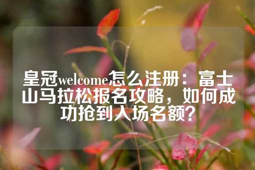 皇冠welcome怎么注册：富士山马拉松报名攻略，如何成功抢到入场名额？