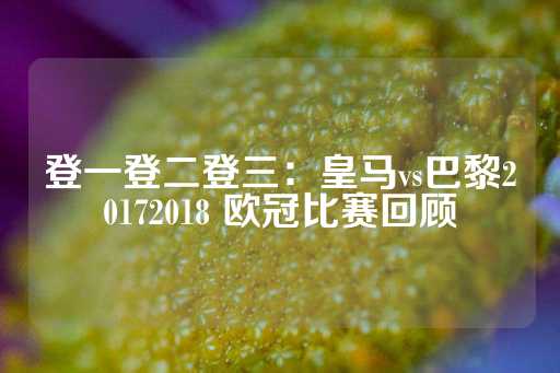 登一登二登三：皇马vs巴黎20172018 欧冠比赛回顾