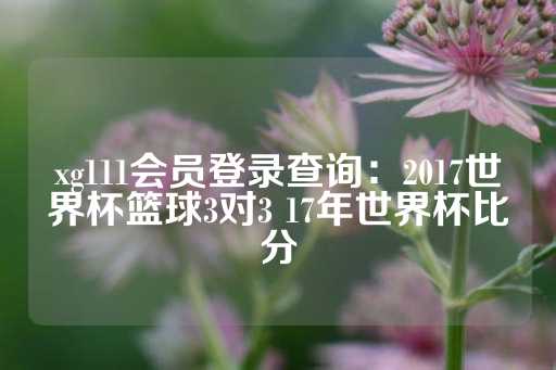 xg111会员登录查询：2017世界杯篮球3对3 17年世界杯比分