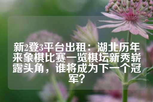 新2登3平台出租：湖北历年来象棋比赛一览棋坛新秀崭露头角，谁将成为下一个冠军？-第1张图片-皇冠信用盘出租