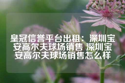 皇冠信誉平台出租：深圳宝安高尔夫球场销售 深圳宝安高尔夫球场销售怎么样-第1张图片-皇冠信用盘出租