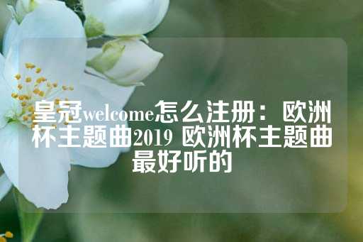 皇冠welcome怎么注册：欧洲杯主题曲2019 欧洲杯主题曲最好听的