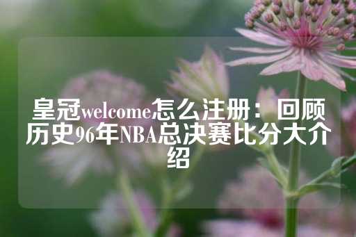 皇冠welcome怎么注册：回顾历史96年NBA总决赛比分大介绍