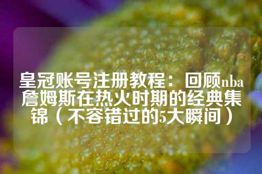 皇冠账号注册教程：回顾nba詹姆斯在热火时期的经典集锦（不容错过的5大瞬间）-第1张图片-皇冠信用盘出租