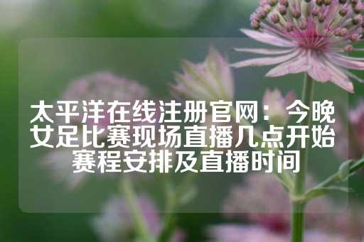 太平洋在线注册官网：今晚女足比赛现场直播几点开始 赛程安排及直播时间-第1张图片-皇冠信用盘出租