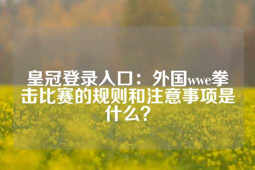 皇冠登录入口：外国wwe拳击比赛的规则和注意事项是什么？-第1张图片-皇冠信用盘出租