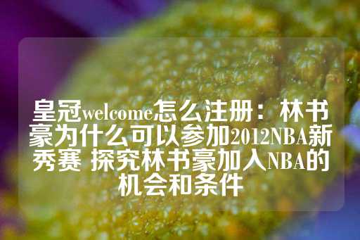 皇冠welcome怎么注册：林书豪为什么可以参加2012NBA新秀赛 探究林书豪加入NBA的机会和条件-第1张图片-皇冠信用盘出租